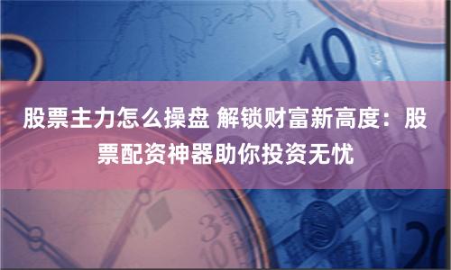股票主力怎么操盘 解锁财富新高度：股票配资神器助你投资无忧
