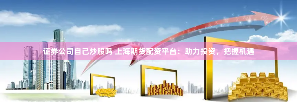 证券公司自己炒股吗 上海期货配资平台：助力投资，把握机遇